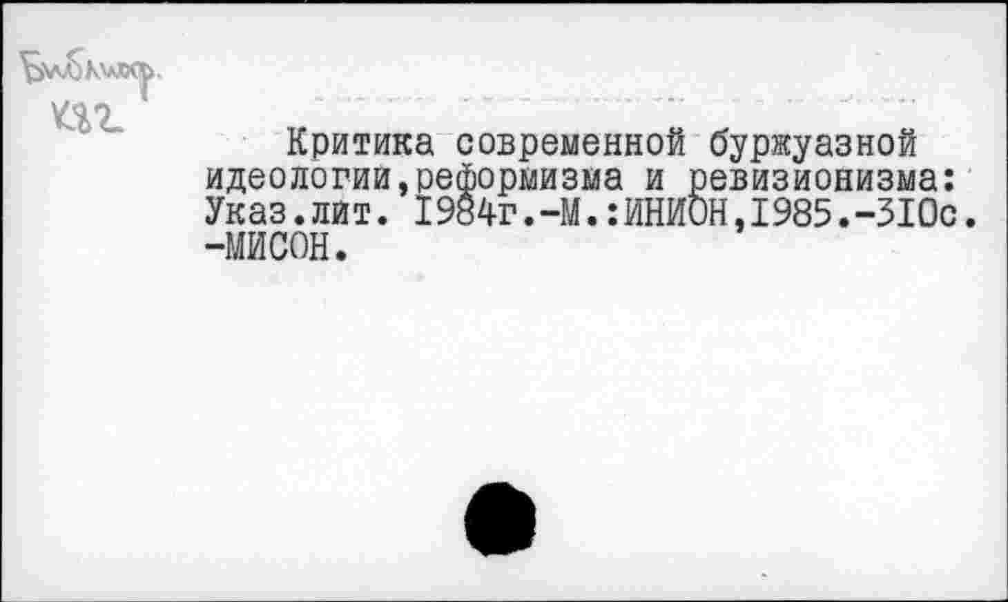 ﻿'^\л^К'аЛЯ>.
Критика современной буржуазной идеологии,реформизма и ревизионизма: Указ.лит. I984г.-М.:ИНИОН,1985.-310с. -МИСОН.